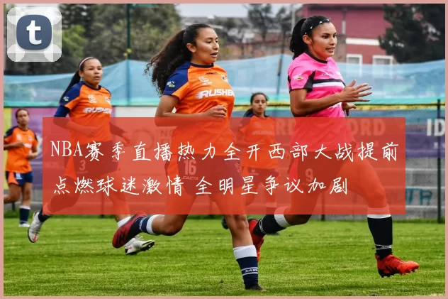 NBA赛季直播热力全开西部大战提前点燃球迷激情 全明星争议加剧