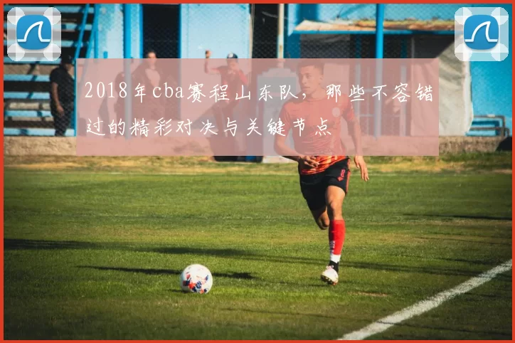2018年cba赛程山东队，那些不容错过的精彩对决与关键节点