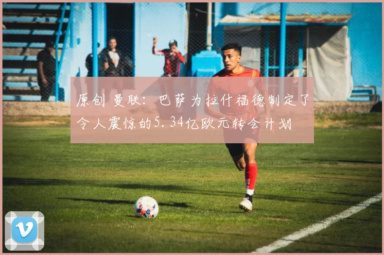 原创 曼联：巴萨为拉什福德制定了令人震惊的5.34亿欧元转会计划