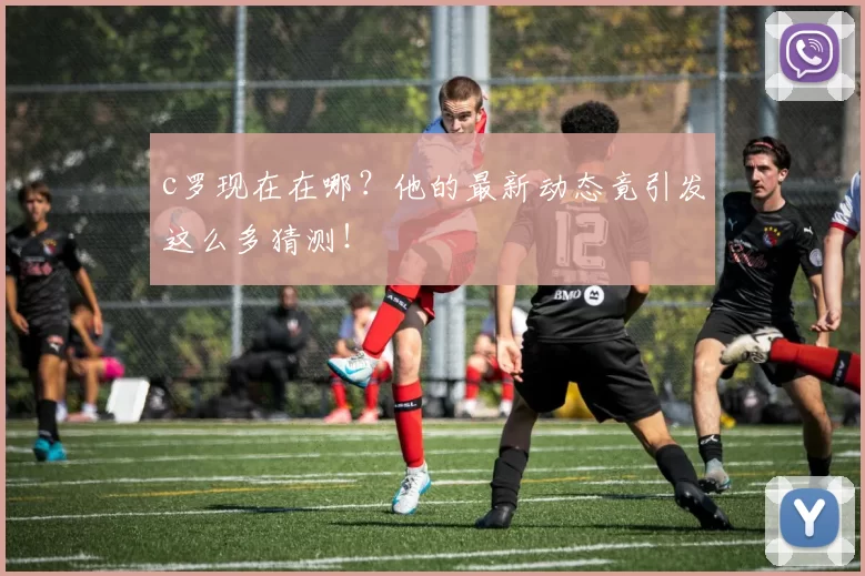 c罗现在在哪？他的最新动态竟引发这么多猜测！