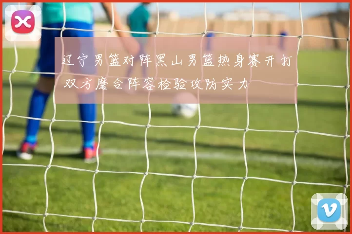 辽宁男篮对阵黑山男篮热身赛开打 双方磨合阵容检验攻防实力