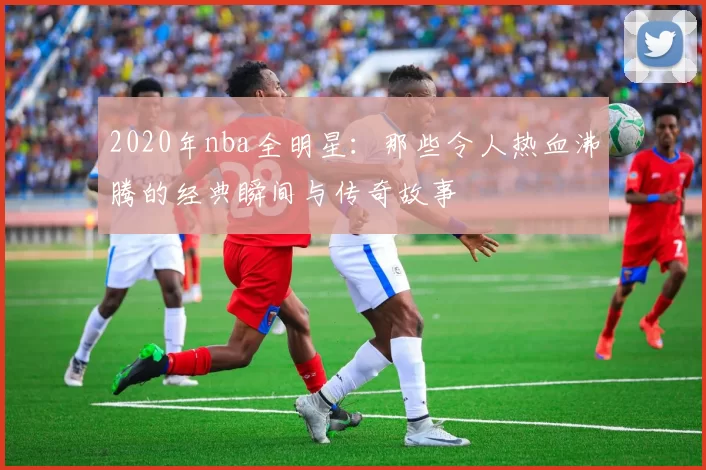 2020年nba全明星：那些令人热血沸腾的经典瞬间与传奇故事