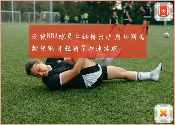 现役NBA球员年龄榜出炉 詹姆斯高龄领跑 年轻新星加速接班