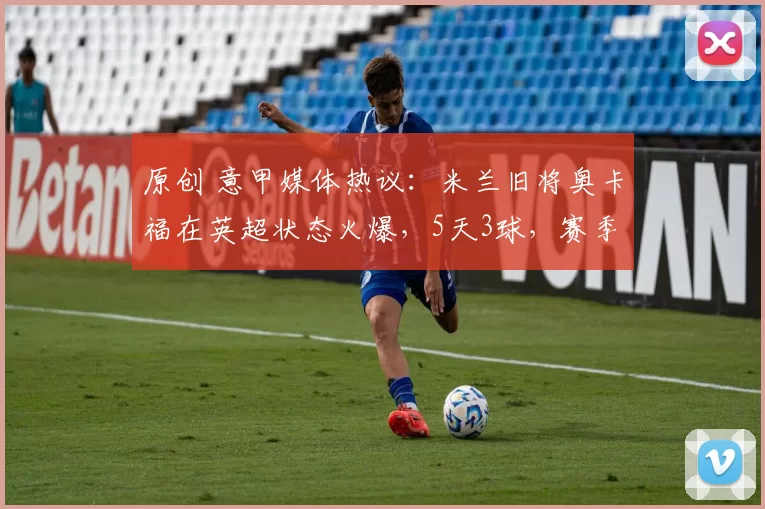 原创 意甲媒体热议：米兰旧将奥卡福在英超状态火爆，5天3球，赛季已打进7球！