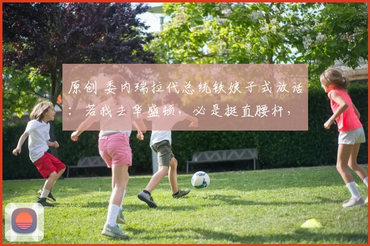 原创 委内瑞拉代总统铁娘子式放话：若我去华盛顿，必是挺直腰杆，绝不卑躬屈膝！她为何敢这么硬气