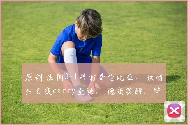 原创 法国3-1吊打哥伦比亚， 坎特生日夜carry全场， 德尚笑醒：阵容太豪华！