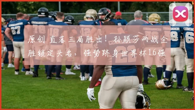 原创 直落三局胜出!孙颖莎两战全胜锁定头名,强势跻身世界杯16强