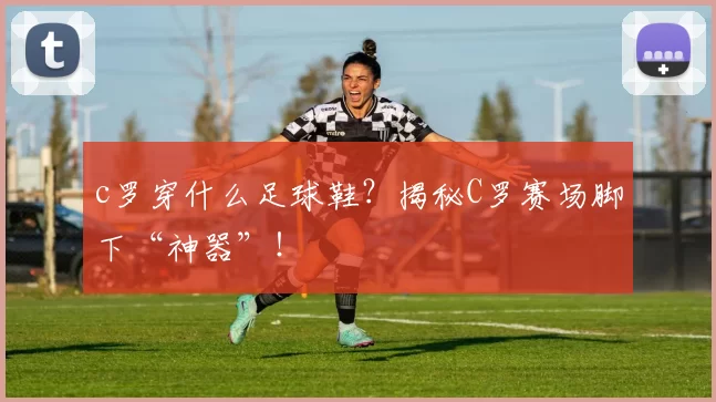 c罗穿什么足球鞋？揭秘C罗赛场脚下“神器”！