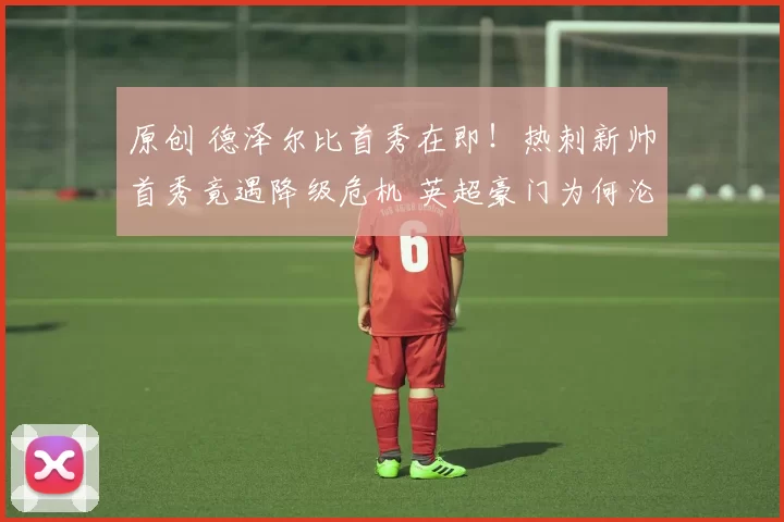 原创 德泽尔比首秀在即！热刺新帅首秀竟遇降级危机 英超豪门为何沦落至此？