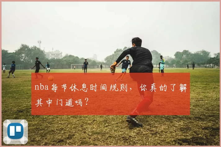 nba每节休息时间规则，你真的了解其中门道吗？