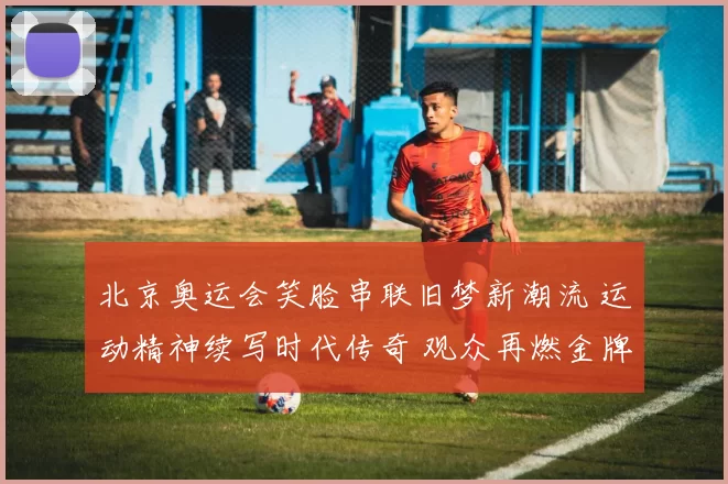 北京奥运会笑脸串联旧梦新潮流 运动精神续写时代传奇 观众再燃金牌记忆