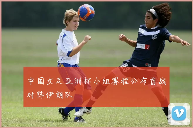 中国女足亚洲杯小组赛程公布首战对阵伊朗队