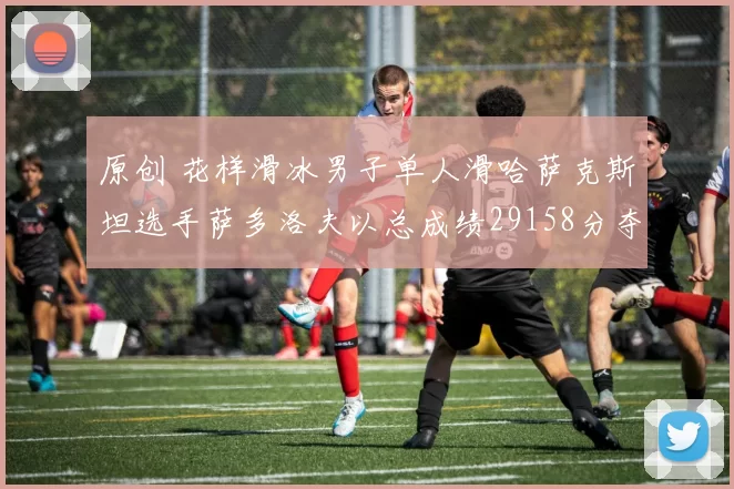 原创 花样滑冰男子单人滑哈萨克斯坦选手萨多洛夫以总成绩29158分夺冠