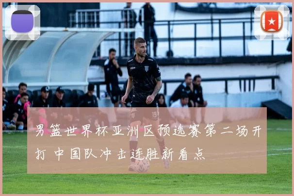 男篮世界杯亚洲区预选赛第二场开打 中国队冲击连胜新看点