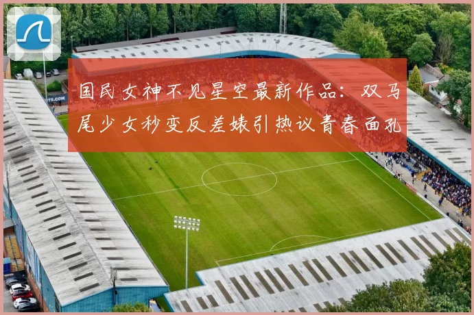 国民女神不见星空最新作品：双马尾少女秒变反差婊引热议青春面孔下暗藏锋利气场