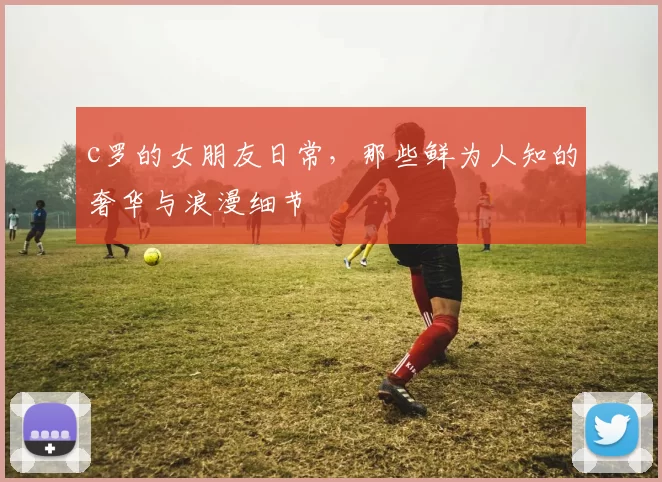 c罗的女朋友日常，那些鲜为人知的奢华与浪漫细节