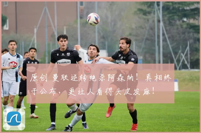 原创 曼联逆转绝杀阿森纳！真相终于公布，更让人看得头皮发麻！