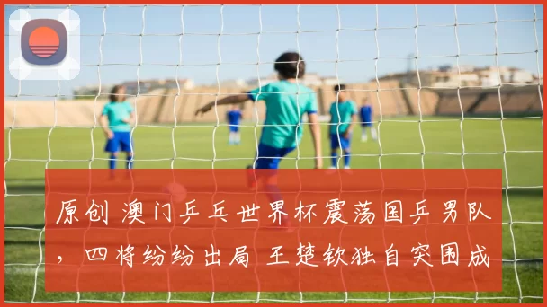 原创 澳门乒乓世界杯震荡国乒男队，四将纷纷出局 王楚钦独自突围成关键希望