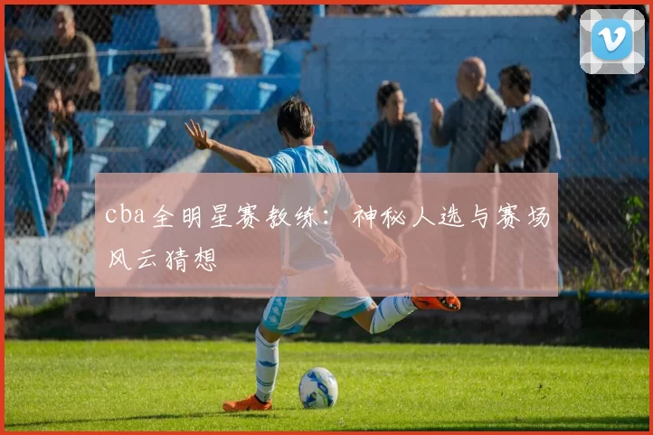 cba全明星赛教练：神秘人选与赛场风云猜想