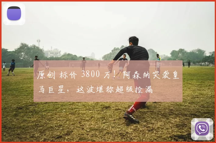 原创 标价 3800 万！阿森纳突袭皇马巨星，这波堪称超级捡漏