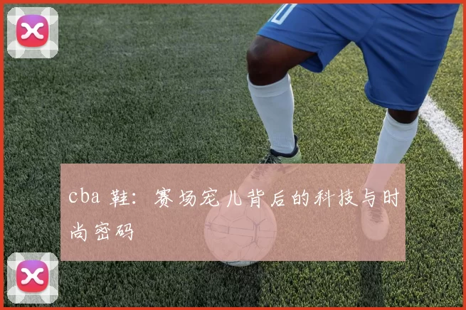 cba 鞋：赛场宠儿背后的科技与时尚密码