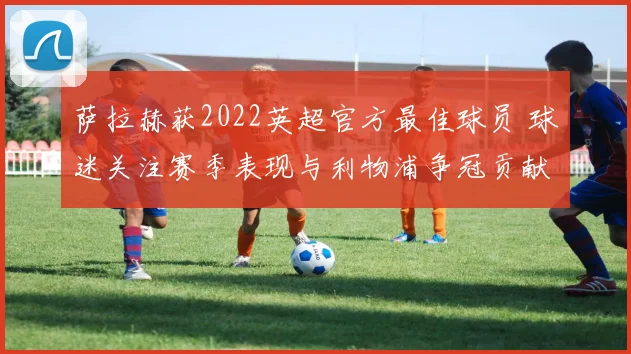 萨拉赫获2022英超官方最佳球员 球迷关注赛季表现与利物浦争冠贡献
