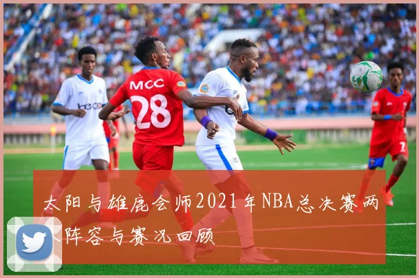 太阳与雄鹿会师2021年NBA总决赛两队阵容与赛况回顾