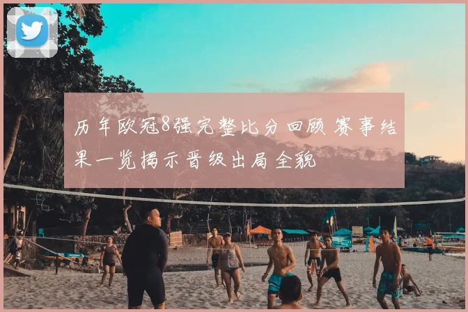 历年欧冠8强完整比分回顾 赛事结果一览揭示晋级出局全貌