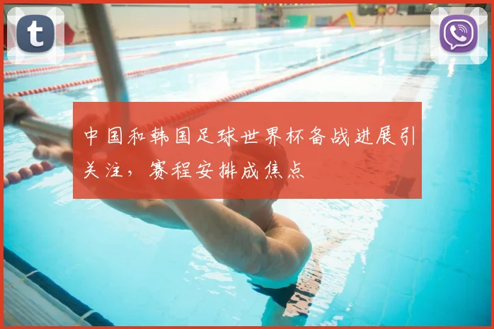 中国和韩国足球世界杯备战进展引关注，赛程安排成焦点