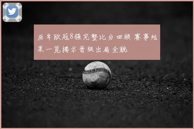 历年欧冠8强完整比分回顾 赛事结果一览揭示晋级出局全貌
