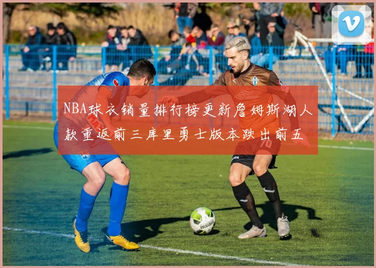 NBA球衣销量排行榜更新詹姆斯湖人款重返前三库里勇士版本跌出前五