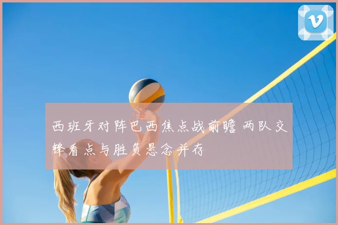 西班牙对阵巴西焦点战前瞻 两队交锋看点与胜负悬念并存