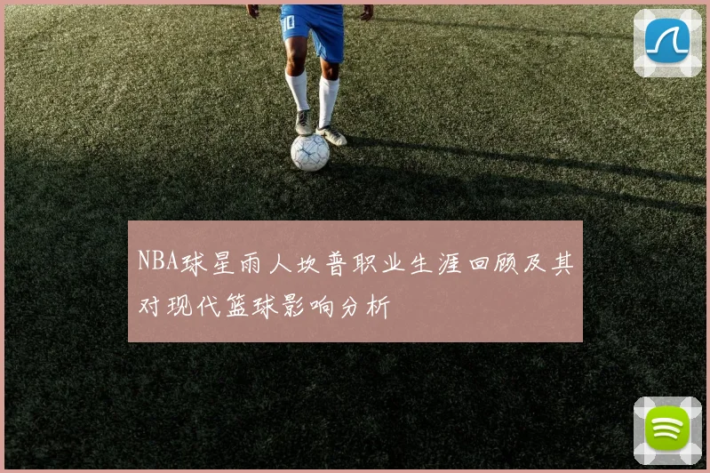 NBA球星雨人坎普职业生涯回顾及其对现代篮球影响分析