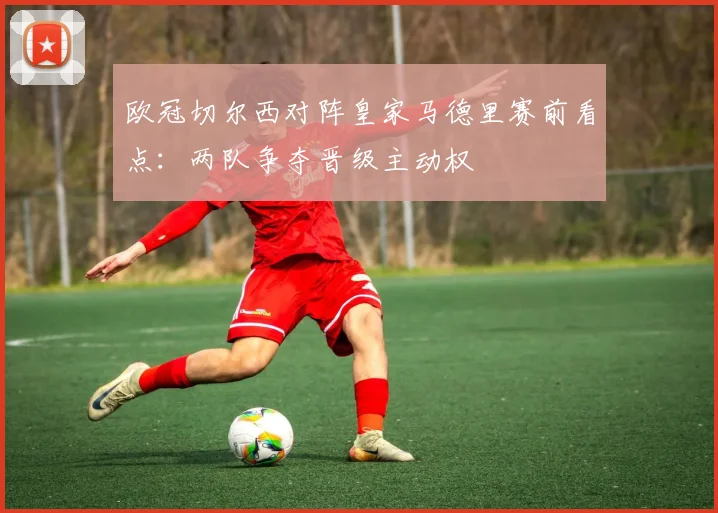 欧冠切尔西对阵皇家马德里赛前看点:两队争夺晋级主动权